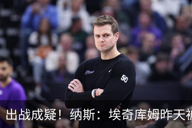 出战成疑！纳斯：埃奇库姆昨天被膝盖顶到肋侧 今天他感觉酸痛