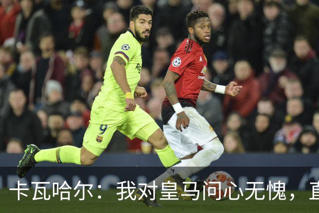 卡瓦哈尔：我对皇马问心无愧，直到最后一天都全力以赴