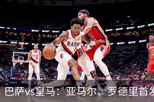 巴萨vs皇马：亚马尔、罗德里首发，姆巴佩、贝林厄姆出战