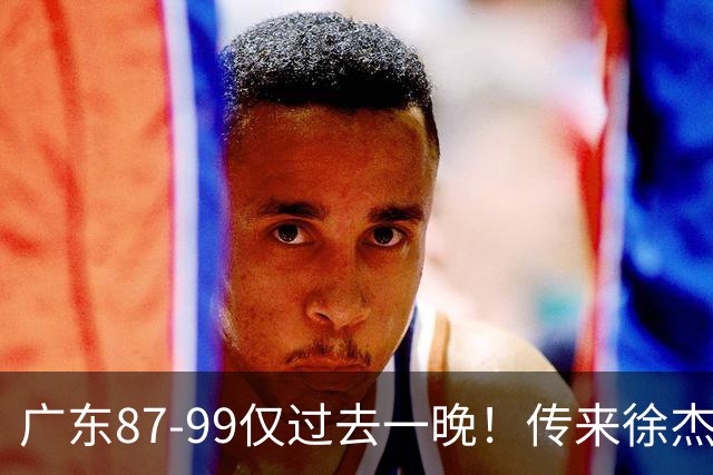 广东87-99仅过去一晚！传来徐杰、亚帅的重要消息，杨鸣说得很实在