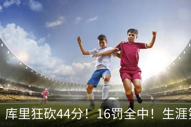 库里狂砍44分！16罚全中！生涯第二高啊！