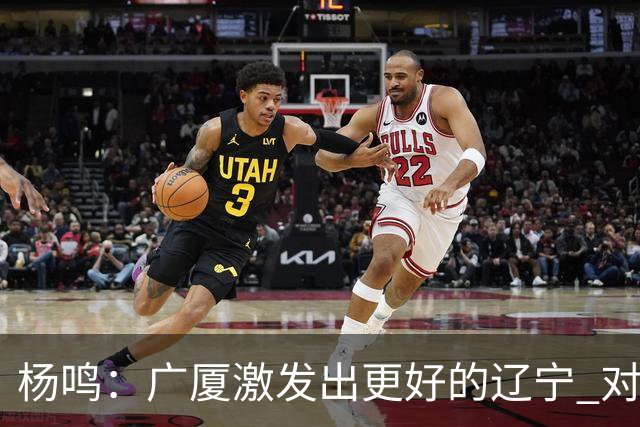 杨鸣：广厦激发出更好的辽宁 对浙江要弱克强