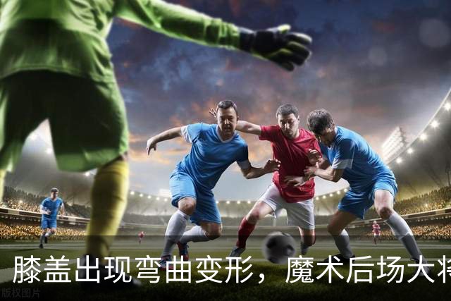 膝盖出现弯曲变形，魔术后场大将可能出现了重大的伤病？