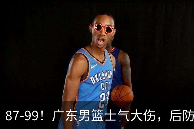 87-99！广东男篮士气大伤，后防问题大，球迷点名博日奇表现糟糕
