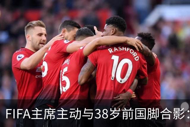 FIFA主席主动与38岁前国脚合影：我特别希望中国男足能进世界杯